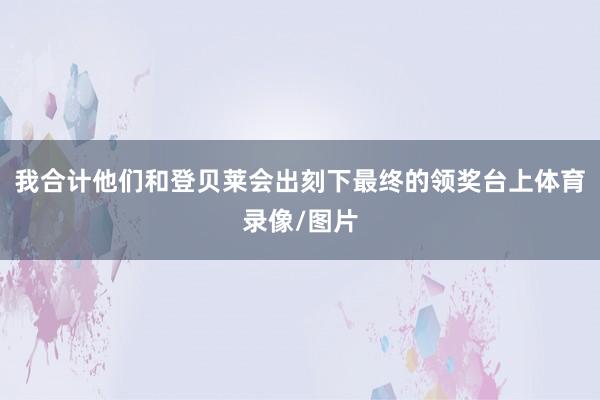我合计他们和登贝莱会出刻下最终的领奖台上体育录像/图片