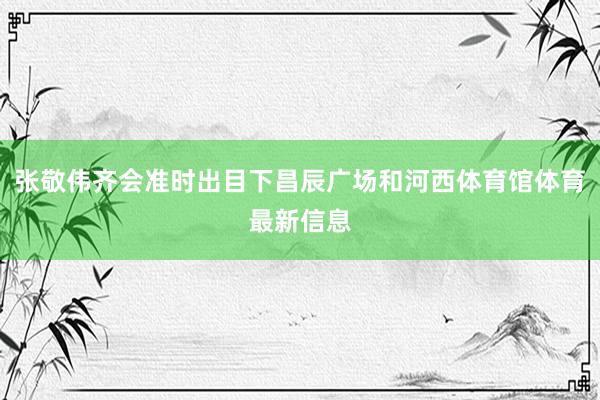 张敬伟齐会准时出目下昌辰广场和河西体育馆体育最新信息