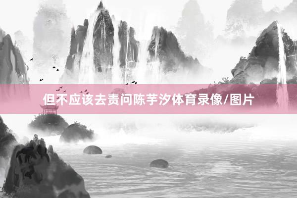 但不应该去责问陈芋汐体育录像/图片