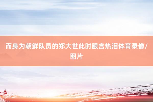而身为朝鲜队员的郑大世此时眼含热泪体育录像/图片