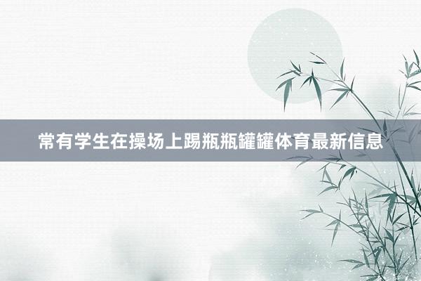 常有学生在操场上踢瓶瓶罐罐体育最新信息