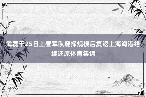 武磊于25日上昼军队窥探规模后复返上海海港络续还原体育集锦