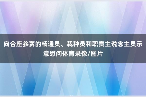 向合座参赛的畅通员、栽种员和职责主说念主员示意慰问体育录像/图片