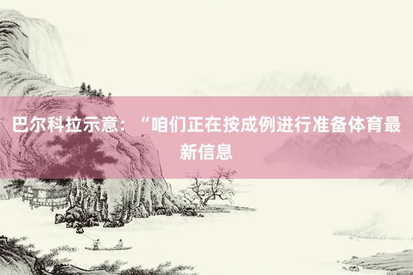 巴尔科拉示意：“咱们正在按成例进行准备体育最新信息