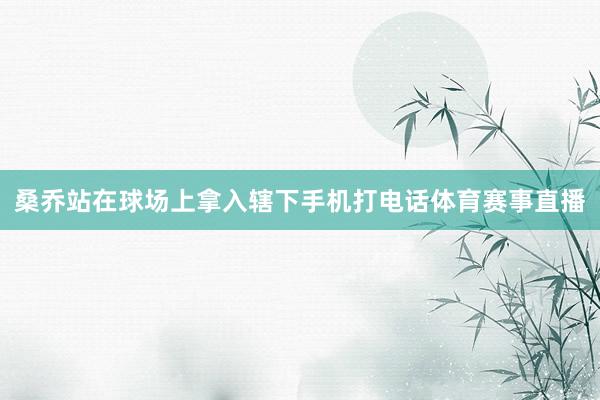 桑乔站在球场上拿入辖下手机打电话体育赛事直播