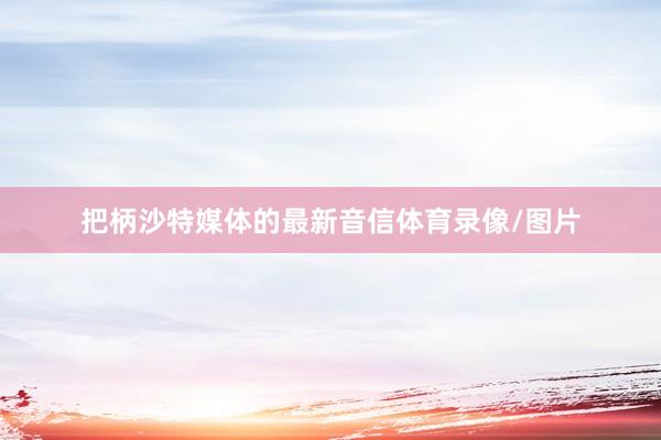 把柄沙特媒体的最新音信体育录像/图片