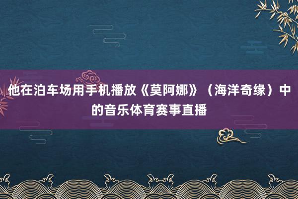 他在泊车场用手机播放《莫阿娜》（海洋奇缘）中的音乐体育赛事直播