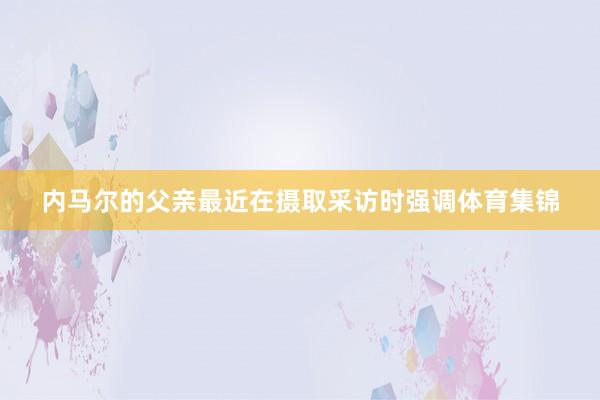 内马尔的父亲最近在摄取采访时强调体育集锦