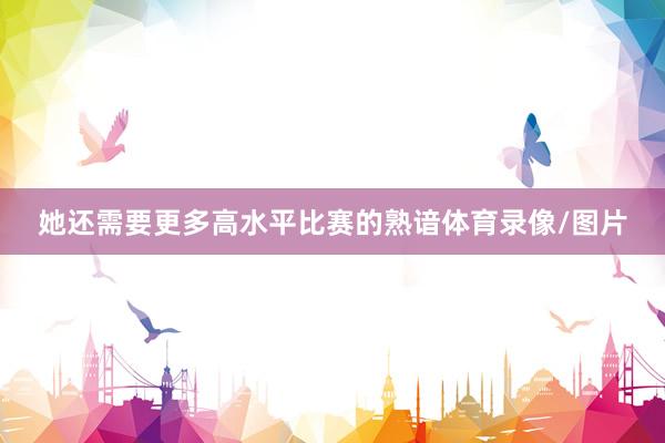 她还需要更多高水平比赛的熟谙体育录像/图片