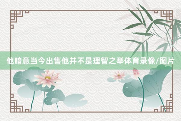 他暗意当今出售他并不是理智之举体育录像/图片