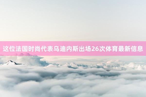 这位法国时尚代表乌迪内斯出场26次体育最新信息