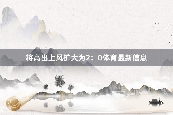 将高出上风扩大为2：0体育最新信息