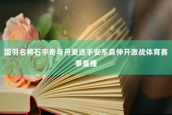 国羽名将石宇奇与丹麦选手安东森伸开激战体育赛事直播