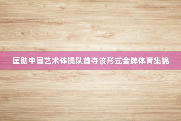 匡助中国艺术体操队首夺该形式金牌体育集锦