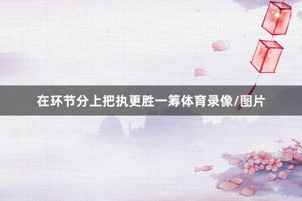 在环节分上把执更胜一筹体育录像/图片
