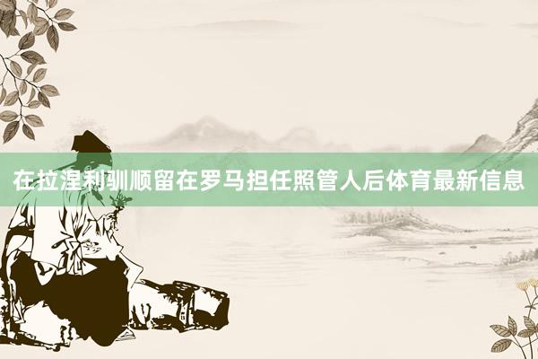 在拉涅利驯顺留在罗马担任照管人后体育最新信息