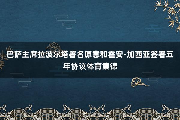 巴萨主席拉波尔塔署名原意和霍安-加西亚签署五年协议体育集锦