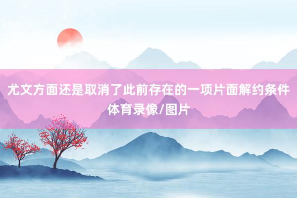 尤文方面还是取消了此前存在的一项片面解约条件体育录像/图片
