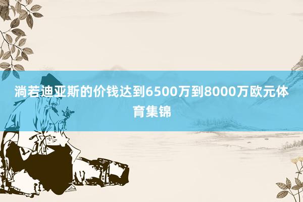 淌若迪亚斯的价钱达到6500万到8000万欧元体育集锦