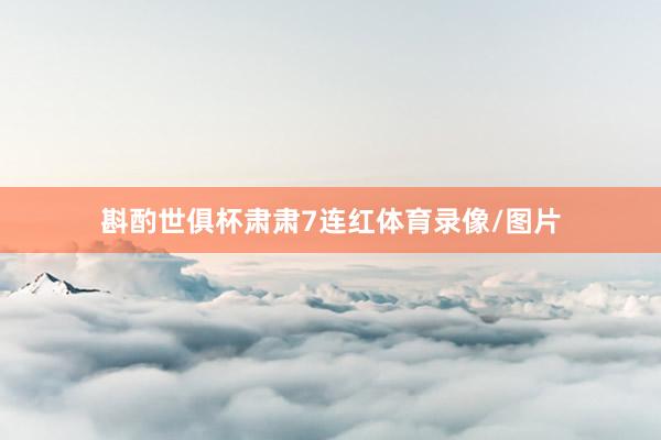 斟酌世俱杯肃肃7连红体育录像/图片