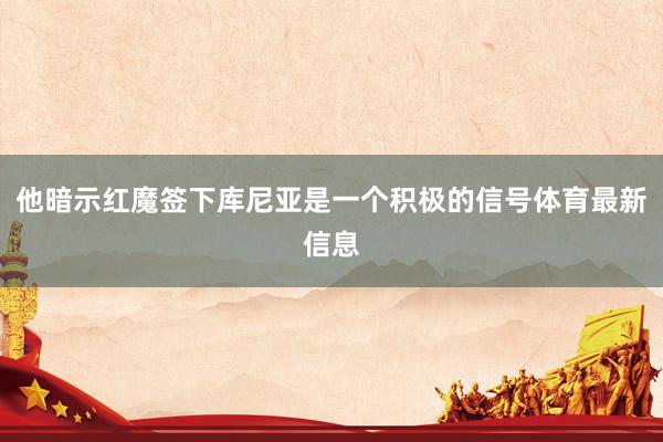 他暗示红魔签下库尼亚是一个积极的信号体育最新信息