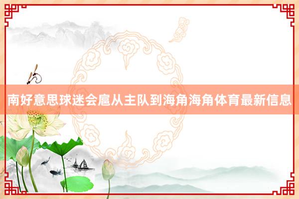 南好意思球迷会扈从主队到海角海角体育最新信息