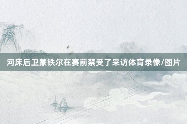 河床后卫蒙铁尔在赛前禁受了采访体育录像/图片