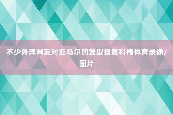 不少外洋网友对亚马尔的发型报复科搞体育录像/图片