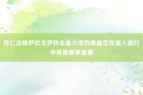 拜仁边锋萨拉戈萨转会塞尔塔的琢磨正在潜入进行中体育赛事直播