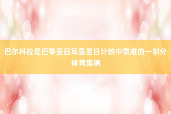 巴尔科拉是巴黎圣日耳曼翌日计较中繁难的一部分体育集锦