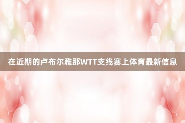在近期的卢布尔雅那WTT支线赛上体育最新信息