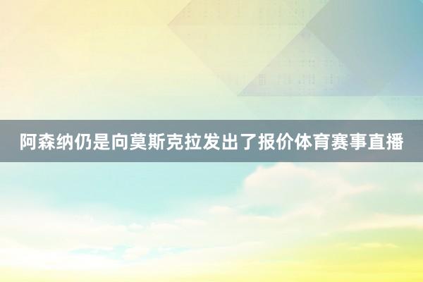 阿森纳仍是向莫斯克拉发出了报价体育赛事直播