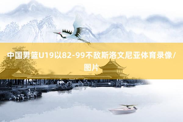 中国男篮U19以82-99不敌斯洛文尼亚体育录像/图片