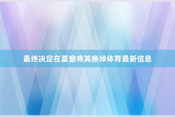 最终决定在夏窗将其换掉体育最新信息