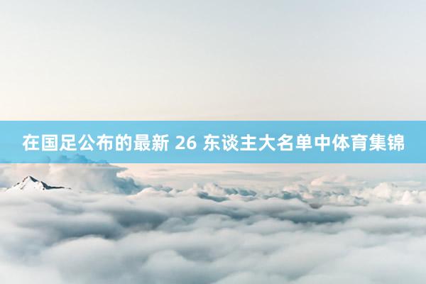 在国足公布的最新 26 东谈主大名单中体育集锦