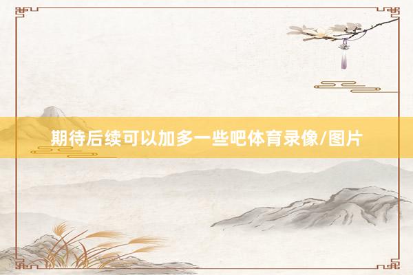 期待后续可以加多一些吧体育录像/图片