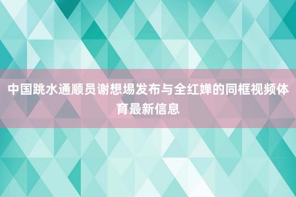 中国跳水通顺员谢想埸发布与全红婵的同框视频体育最新信息