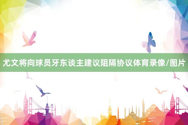 尤文将向球员牙东谈主建议阻隔协议体育录像/图片