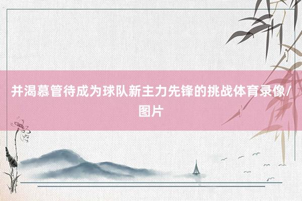 并渴慕管待成为球队新主力先锋的挑战体育录像/图片