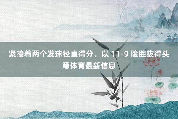 紧接着两个发球径直得分、以 11-9 险胜拔得头筹体育最新信息