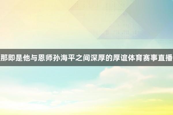 那即是他与恩师孙海平之间深厚的厚谊体育赛事直播