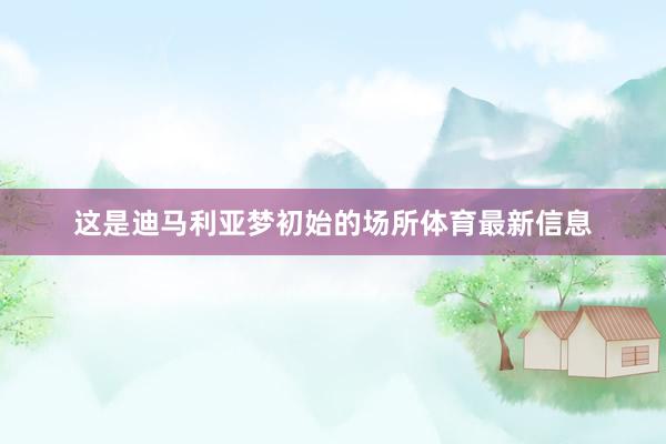 这是迪马利亚梦初始的场所体育最新信息