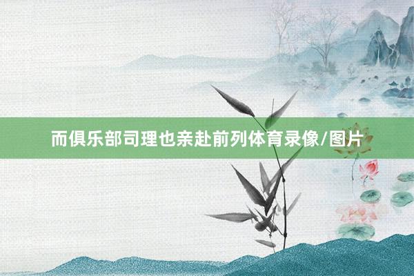 而俱乐部司理也亲赴前列体育录像/图片