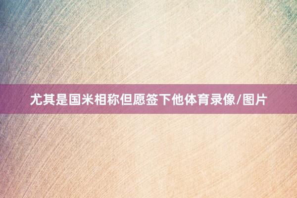尤其是国米相称但愿签下他体育录像/图片