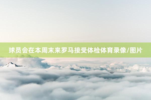 球员会在本周末来罗马接受体检体育录像/图片