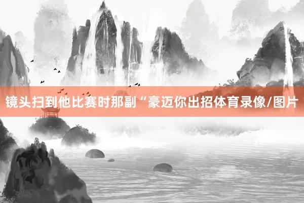镜头扫到他比赛时那副“豪迈你出招体育录像/图片