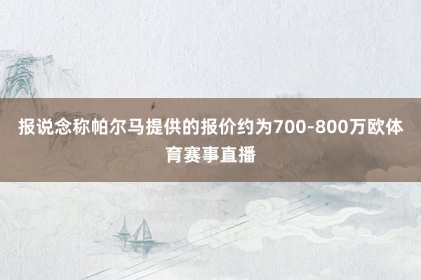 报说念称帕尔马提供的报价约为700-800万欧体育赛事直播