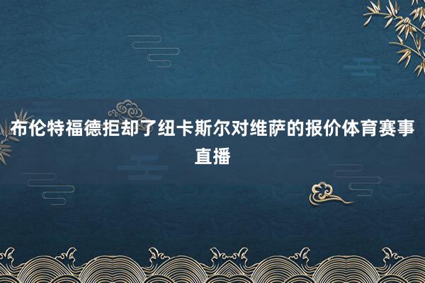 布伦特福德拒却了纽卡斯尔对维萨的报价体育赛事直播