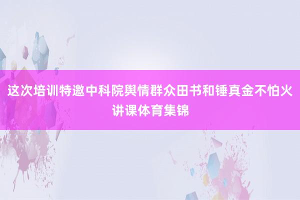 这次培训特邀中科院舆情群众田书和锤真金不怕火讲课体育集锦