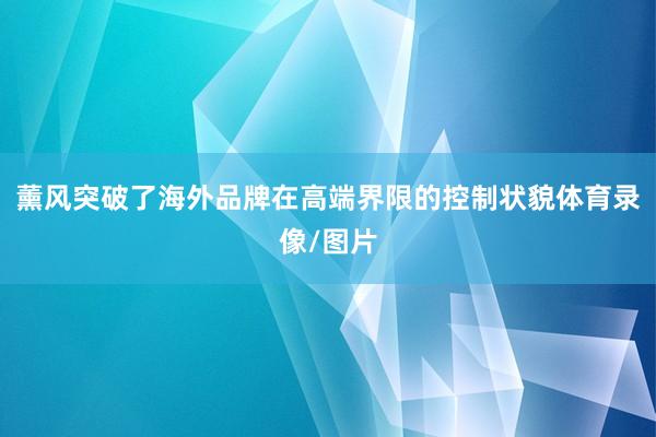 薰风突破了海外品牌在高端界限的控制状貌体育录像/图片